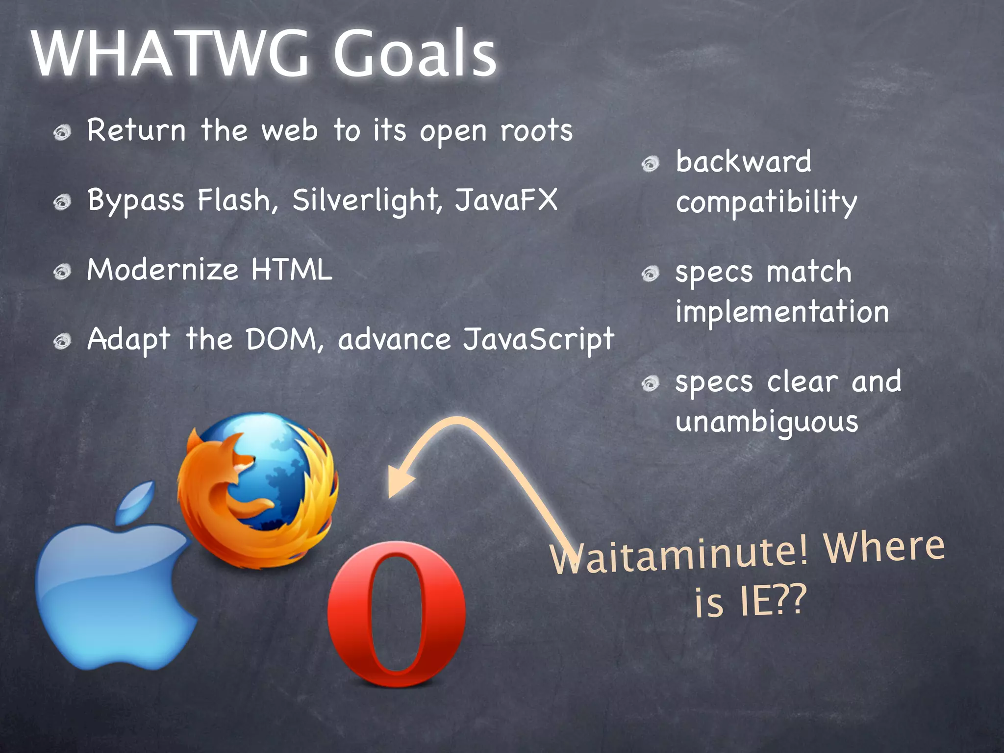 WHATWG Goals
 Return the web to its open roots
                                      backward
 Bypass Flash, Silverlight, JavaFX    compatibility

 Modernize HTML                       specs match
                                      implementation
 Adapt the DOM, advance JavaScript
                                      specs clear and
                                      unambiguous



                                 Wa itaminute! Where
                                        is IE??
 