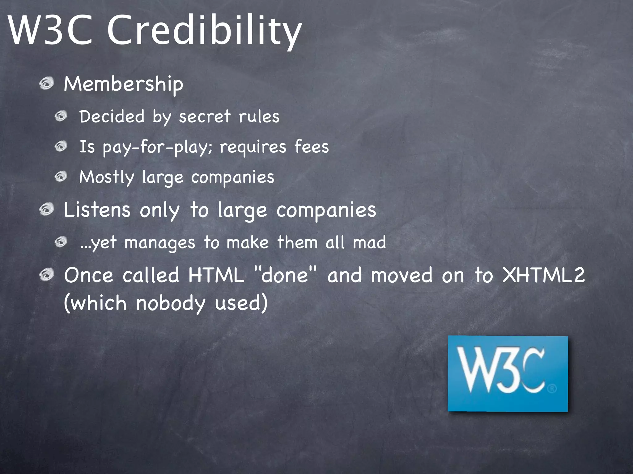 W3C Credibility
  Membership
   Decided by secret rules
   Is pay-for-play; requires fees
   Mostly large companies
  Listens only to large companies
   ...yet manages to make them all mad
  Once called HTML "done" and moved on to XHTML2
  (which nobody used)
 