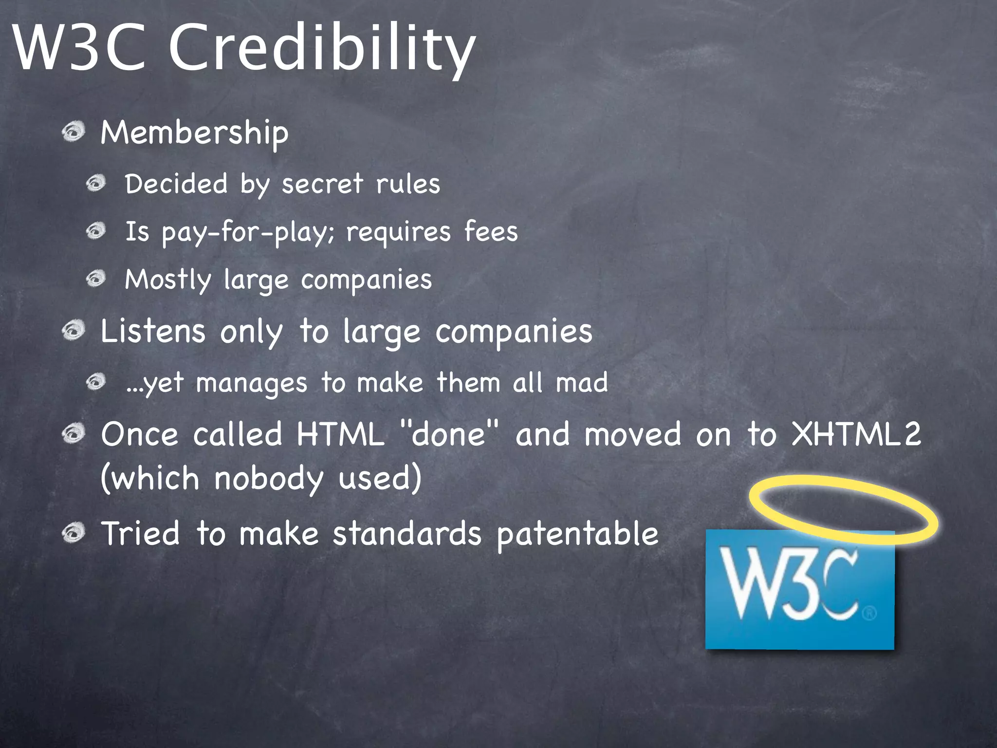 W3C Credibility
  Membership
   Decided by secret rules
   Is pay-for-play; requires fees
   Mostly large companies
  Listens only to large companies
   ...yet manages to make them all mad
  Once called HTML "done" and moved on to XHTML2
  (which nobody used)
  Tried to make standards patentable
 