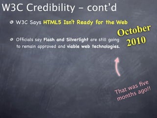 W3C Credibility - cont’d
  W3C Says HTML5 Isn’t Ready for the Web

                                                   O cto ber
  Ofﬁcials say Flash and Silverlight are still going
  to remain approved and viable web technologies.    2 010



                                                     ﬁve
                                              at was go!!
                                            Th ths a
                                             m on
 