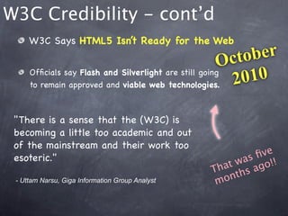 W3C Credibility - cont’d
     W3C Says HTML5 Isn’t Ready for the Web

                                                      O cto ber
     Ofﬁcials say Flash and Silverlight are still going
     to remain approved and viable web technologies.    2 010

 "There is a sense that the (W3C) is
 becoming a little too academic and out
 of the mainstream and their work too
 esoteric."                                               ﬁve
                                                   at was go!!
                                                 Th ths a
 - Uttam Narsu, Giga Information Group Analyst    m on
 