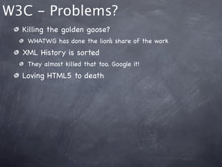 W3C - Problems?
  Killing the golden goose?
   WHATWG has done the lion’s share of the work
  XML History is sorted
   They almost killed that too. Google it!
  Loving HTML5 to death
 