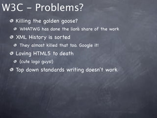 W3C - Problems?
  Killing the golden goose?
   WHATWG has done the lion’s share of the work
  XML History is sorted
   They almost killed that too. Google it!
  Loving HTML5 to death
   (cute logo guys!)
  Top down standards writing doesn't work
 