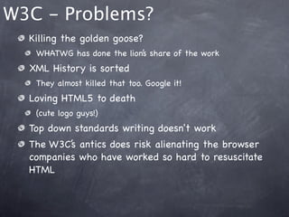 W3C - Problems?
  Killing the golden goose?
   WHATWG has done the lion’s share of the work
  XML History is sorted
   They almost killed that too. Google it!
  Loving HTML5 to death
   (cute logo guys!)
  Top down standards writing doesn't work
  The W3C’s antics does risk alienating the browser
  companies who have worked so hard to resuscitate
  HTML
 