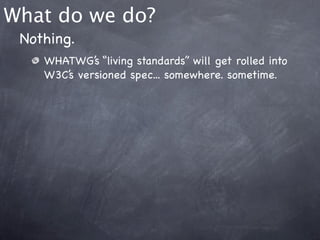 What do we do?
 Nothing.
    WHATWG’s “living standards” will get rolled into
    W3C’s versioned spec... somewhere. sometime.
 