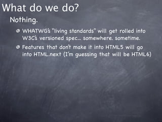 What do we do?
 Nothing.
    WHATWG’s “living standards” will get rolled into
    W3C’s versioned spec... somewhere. sometime.
    Features that don’t make it into HTML5 will go
    into HTML.next (I’m guessing that will be HTML6)
 