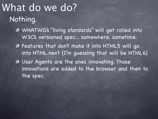 What do we do?
 Nothing.
    WHATWG’s “living standards” will get rolled into
    W3C’s versioned spec... somewhere. sometime.
    Features that don’t make it into HTML5 will go
    into HTML.next (I’m guessing that will be HTML6)
    User Agents are the ones innovating. Those
    innovations are added to the browser and then to
    the spec.
 