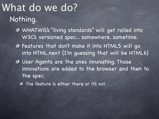 What do we do?
 Nothing.
    WHATWG’s “living standards” will get rolled into
    W3C’s versioned spec... somewhere. sometime.
    Features that don’t make it into HTML5 will go
    into HTML.next (I’m guessing that will be HTML6)
    User Agents are the ones innovating. Those
    innovations are added to the browser and then to
    the spec.
     The feature is either there or it’s not.
 