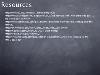 Resources
 http://www.w3.org/News/2011.html#entry-9015
 http://www.salsitasoft.com/blog/2010/12/08/the-trouble-with-web-standards-part-2-
 top-down-doesnt-work/
 http://www.webmonkey.com/glossary/the-difference-between-the-whatwg-and-the-
 htmlwg/
 http://en.wikipedia.org/wiki/World_Wide_Web_Consortium
 http://mashable.com/2010/10/07/w3c-stalls-html5/
 http://wiki.whatwg.org/wiki/FAQ
 http://www.infoworld.com/d/application-development/whats-still-missing-in-the-
 html5-spec-314
 