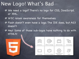 New Logo! What’s Bad
  We need a logo? There's no logo for CSS, JavaScript,
  or XML.
  W3C raises awareness for themselves.
  Flash doesn't even have a logo. The IDE does, but AS3
  doesn't.
  Hey! Some of those sub-logos have nothing to do with
  HTML5!
 