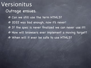 Versionitus
 Outrage ensues.
    Can we still use the term HTML5?
    2022 was bad enough, now it’s never!
    If the spec is never ﬁnalized we can never use it!!
    How will browsers ever implement a moving target?
    When will it ever be safe to use HTML5?
 