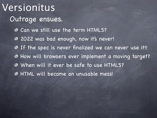Versionitus
 Outrage ensues.
    Can we still use the term HTML5?
    2022 was bad enough, now it’s never!
    If the spec is never ﬁnalized we can never use it!!
    How will browsers ever implement a moving target?
    When will it ever be safe to use HTML5?
    HTML will become an unusable mess!
 