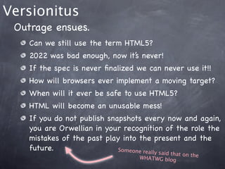 Versionitus
 Outrage ensues.
    Can we still use the term HTML5?
    2022 was bad enough, now it’s never!
    If the spec is never ﬁnalized we can never use it!!
    How will browsers ever implement a moving target?
    When will it ever be safe to use HTML5?
    HTML will become an unusable mess!
    If you do not publish snapshots every now and again,
    you are Orwellian in your recognition of the role the
    mistakes of the past play into the present and the
    future.                  Someone really
                                       said that on th
                                  WHATWG blog          e
 