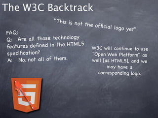 The W3C Backtrack
                    " This is no
                                t the ofﬁc
                                            ial logo ye
                                                        t"
FAQ:
Q:! Are a ll those technology
features de ﬁne d in the HTML5 W3C w ill cont
                                                    inue to use
speciﬁcation?                        "Open Web Platform" as
A:  !No, not all of them.            well [as HTML5], an d we
                                            may have a
                                        corresponding logo.
 
