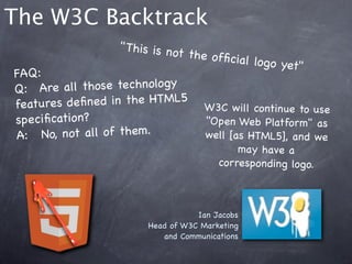 The W3C Backtrack
                    " This is no
                                t the ofﬁc
                                            ial logo ye
                                                        t"
FAQ:
Q:! Are a ll those technology
features de ﬁne d in the HTML5 W3C w ill cont
                                                    inue to use
speciﬁcation?                        "Open Web Platform" as
A:  !No, not all of them.            well [as HTML5], an d we
                                              may have a
                                          corresponding logo.



                                     Ian Jacobs
                          Head of W3C Marketing
                             and Communications
 