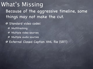 What’s Missing
 Because of the aggressive timeline, some
 things may not make the cut.
  Standard video codec
   Multitracking
   Multiple video sources
   Multiple audio sources
  External Closed Caption XML ﬁle (SRT)
 