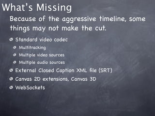 What’s Missing
 Because of the aggressive timeline, some
 things may not make the cut.
  Standard video codec
   Multitracking
   Multiple video sources
   Multiple audio sources
  External Closed Caption XML ﬁle (SRT)
  Canvas 2D extensions, Canvas 3D
  WebSockets
 
