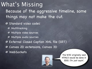 What’s Missing
 Because of the aggressive timeline, some
 things may not make the cut.
  Standard video codec
   Multitracking
   Multiple video sources
   Multiple audio sources
  External Closed Caption XML ﬁle (SRT)
  Canvas 2D extensions, Canvas 3D
  WebSockets
                                    The W3C originally said
                                    HTML5 would be done in
                                      2010. I’m just sayin’.
 