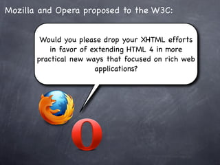 Mozilla and Opera proposed to the W3C:


        Would you please drop your XHTML efforts
           in favor of extending HTML 4 in more
       practical new ways that focused on rich web
                        applications?
 
