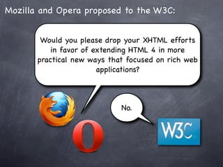 Mozilla and Opera proposed to the W3C:


        Would you please drop your XHTML efforts
           in favor of extending HTML 4 in more
       practical new ways that focused on rich web
                        applications?



                             No.
 