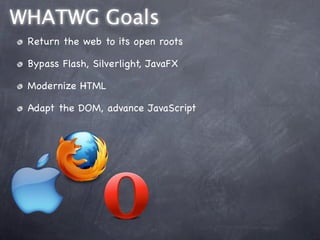 WHATWG Goals
 Return the web to its open roots

 Bypass Flash, Silverlight, JavaFX

 Modernize HTML

 Adapt the DOM, advance JavaScript
 