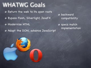WHATWG Goals
 Return the web to its open roots
                                     backward
 Bypass Flash, Silverlight, JavaFX   compatibility

 Modernize HTML                      specs match
                                     implementation
 Adapt the DOM, advance JavaScript
 