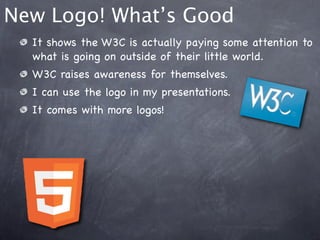 New Logo! What’s Good
  It shows the W3C is actually paying some attention to
  what is going on outside of their little world.
  W3C raises awareness for themselves.
  I can use the logo in my presentations.
  It comes with more logos!
 