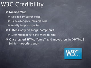 W3C Credibility
  Membership
   Decided by secret rules
   Is pay-for-play; requires fees
   Mostly large companies
  Listens only to large companies
   ...yet manages to make them all mad
  Once called HTML "done" and moved on to XHTML2
  (which nobody used)
 