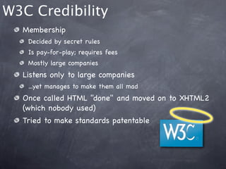W3C Credibility
  Membership
   Decided by secret rules
   Is pay-for-play; requires fees
   Mostly large companies
  Listens only to large companies
   ...yet manages to make them all mad
  Once called HTML "done" and moved on to XHTML2
  (which nobody used)
  Tried to make standards patentable
 