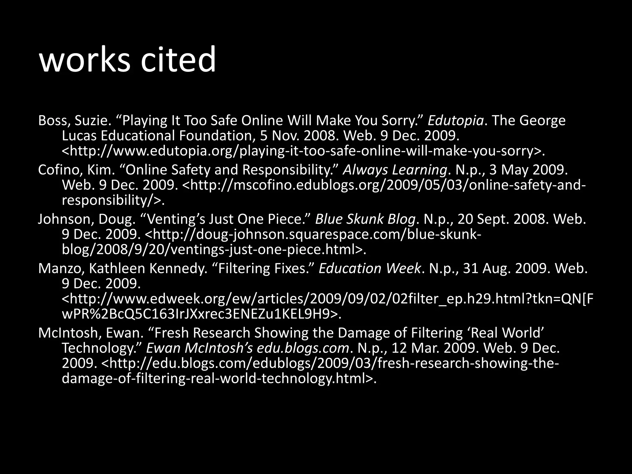 works cited Boss, Suzie. “Playing It Too Safe Online Will Make You Sorry.”  Edutopia . The George Lucas Educational Foundation, 5 Nov. 2008. Web. 9 Dec. 2009. <http://www.edutopia.org/‌playing-it-too-safe-online-will-make-you-sorry>. Cofino, Kim. “Online Safety and Responsibility.”  Always Learning . N.p., 3 May 2009. Web. 9 Dec. 2009. <http://mscofino.edublogs.org/‌2009/‌05/‌03/‌online-safety-and-responsibility/>. Johnson, Doug. “Venting’s Just One Piece.”  Blue Skunk Blog . N.p., 20 Sept. 2008. Web. 9 Dec. 2009. <http://doug-johnson.squarespace.com/‌blue-skunk-blog/‌2008/‌9/‌20/‌ventings-just-one-piece.html>. Manzo, Kathleen Kennedy. “Filtering Fixes.”  Education Week . N.p., 31 Aug. 2009. Web. 9 Dec. 2009. <http://www.edweek.org/‌ew/‌articles/‌2009/‌09/‌02/‌02filter_ep.h29.html?tkn=QN[FwPR%2BcQ5C163IrJXxrec3ENEZu1KEL9H9>. McIntosh, Ewan. “Fresh Research Showing the Damage of Filtering ‘Real World’ Technology.”  Ewan McIntosh’s edu.blogs.com . N.p., 12 Mar. 2009. Web. 9 Dec. 2009. <http://edu.blogs.com/‌edublogs/‌2009/‌03/‌fresh-research-showing-the-damage-of-filtering-real-world-technology.html>. 