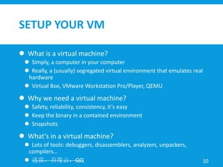 SETUP YOUR VM
 What is a virtual machine?
 Simply, a computer in your computer
 Really, a (usually) segregated virtual environment that emulates real
hardware
 Virtual Box, VMware Workstation Pro/Player, QEMU
 Why we need a virtual machine?
 Safety, reliability, consistency, it’s easy
 Keep the binary in a contained environment
 Snapshots
 What’s in a virtual machine?
 Lots of tools: debuggers, disassemblers, analyzers, unpackers,
compilers…
 迅雷，百度云，QQ 10
 