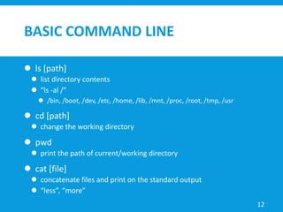 BASIC COMMAND LINE
 ls [path]
 list directory contents
 “ls -al /”
 /bin, /boot, /dev, /etc, /home, /lib, /mnt, /proc, /root, /tmp, /usr
 cd [path]
 change the working directory
 pwd
 print the path of current/working directory
 cat [file]
 concatenate files and print on the standard output
 “less”, “more”
12
 