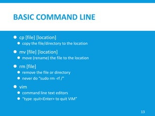 BASIC COMMAND LINE
 cp [file] [location]
 copy the file/directory to the location
 mv [file] [location]
 move (rename) the file to the location
 rm [file]
 remove the file or directory
 never do “sudo rm -rf /”
 vim
 command line text editors
 “type :quit<Enter> to quit VIM”
13
 