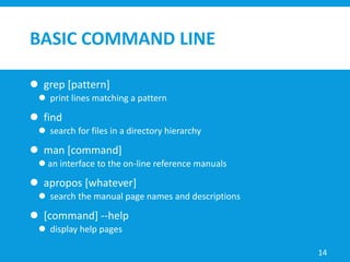 BASIC COMMAND LINE
 grep [pattern]
 print lines matching a pattern
 find
 search for files in a directory hierarchy
 man [command]
 an interface to the on-line reference manuals
 apropos [whatever]
 search the manual page names and descriptions
 [command] --help
 display help pages
14
 