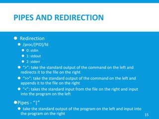 PIPES AND REDIRECTION
 Redirection
 /proc/[PID]/fd
 0: stdin
 1: stdout
 2: stderr
 “>”: take the standard output of the command on the left and
redirects it to the file on the right
 “>>”: take the standard output of the command on the left and
appends it to the file on the right
 “<”: takes the standard input from the file on the right and input
into the program on the left
Pipes - “|”
 take the standard output of the program on the left and input into
the program on the right 15
 