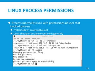 LINUX PROCESS PERMISSIONS
 Process (normally) runs with permissions of user that
invoked process
 “/etc/shadow” is owned by root
 Users shouldn’t be able to write to it generally
18
 