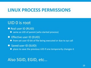LINUX PROCESS PERMISSIONS
UID 0 is root
 Real user ID (RUID)
 same as UID of parent (who started process)
 Effective user ID (EUID)
 from set user ID bit of file being executed or due to sys call
 Saved user ID (SUID)
 place to save the previous UID if one temporarily changes it
Also SGID, EGID, etc…
19
 
