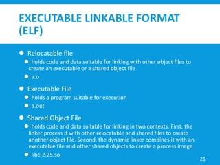 EXECUTABLE LINKABLE FORMAT
(ELF)
 Relocatable file
 holds code and data suitable for linking with other object files to
create an executable or a shared object file
 a.o
 Executable File
 holds a program suitable for execution
 a.out
 Shared Object File
 holds code and data suitable for linking in two contexts. First, the
linker process it with other relocatable and shared files to create
another object file. Second, the dynamic linker combines it with an
executable file and other shared objects to create a process image
 libc-2.25.so
21
 