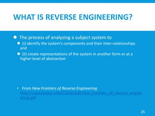 WHAT IS REVERSE ENGINEERING?
 The process of analyzing a subject system to
 (i) identify the system’s components and their inter-relationships
and
 (ii) create representations of the system in another form or at a
higher level of abstraction
• From New Frontiers of Reverse Engineering
http://cipressosjsu.info/CS266/pdf/new_frontiers_of_reverse_engine
ering.pdf
25
 
