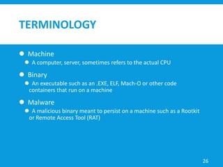 TERMINOLOGY
 Machine
 A computer, server, sometimes refers to the actual CPU
 Binary
 An executable such as an .EXE, ELF, Mach-O or other code
containers that run on a machine
 Malware
 A malicious binary meant to persist on a machine such as a Rootkit
or Remote Access Tool (RAT)
26
 