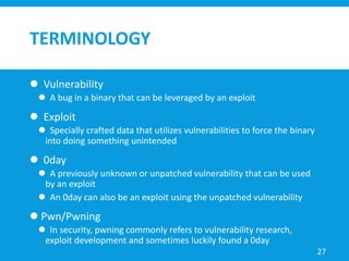 TERMINOLOGY
 Vulnerability
 A bug in a binary that can be leveraged by an exploit
 Exploit
 Specially crafted data that utilizes vulnerabilities to force the binary
into doing something unintended
 0day
 A previously unknown or unpatched vulnerability that can be used
by an exploit
 An 0day can also be an exploit using the unpatched vulnerability
 Pwn/Pwning
 In security, pwning commonly refers to vulnerability research,
exploit development and sometimes luckily found a 0day
27
 