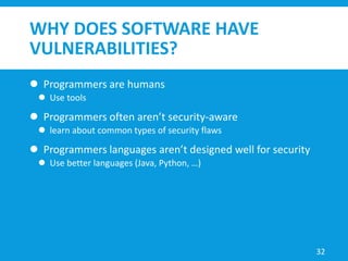 WHY DOES SOFTWARE HAVE
VULNERABILITIES?
 Programmers are humans
 Use tools
 Programmers often aren’t security-aware
 learn about common types of security flaws
 Programmers languages aren’t designed well for security
 Use better languages (Java, Python, …)
32
 