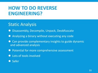 HOW TO DO REVERSE
ENGINEERING?
Static Analysis
 Disassembly, Decompile, Unpack, Deobfuscate
 Analyzing a binary without executing any code
 Can provide complementary insights to guide dynamic
and advanced analysis
 Potential for more comprehensive assessment
 Lots of tools involved
 Safer
33
 