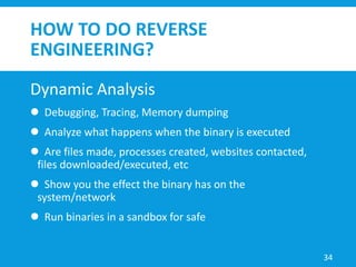 HOW TO DO REVERSE
ENGINEERING?
Dynamic Analysis
 Debugging, Tracing, Memory dumping
 Analyze what happens when the binary is executed
 Are files made, processes created, websites contacted,
files downloaded/executed, etc
 Show you the effect the binary has on the
system/network
 Run binaries in a sandbox for safe
34
 