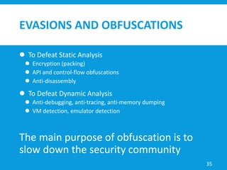 EVASIONS AND OBFUSCATIONS
 To Defeat Static Analysis
 Encryption (packing)
 API and control-flow obfuscations
 Anti-disassembly
 To Defeat Dynamic Analysis
 Anti-debugging, anti-tracing, anti-memory dumping
 VM detection, emulator detection
The main purpose of obfuscation is to
slow down the security community
35
 