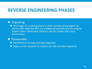 REVERSE ENGINEERING PHASES
 Unpacking
 The image of a running binary is often considered damaged: No
known OEP. Imported APIs are invoked dynamically and the original
import table is destroyed. Arbitrary section names and r/w/e
permissions.
 Disassembly
 Identification of code and data segments
 Relies on the unpacker to capture all code and data segments
36
 