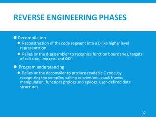 REVERSE ENGINEERING PHASES
 Decompilation
 Reconstruction of the code segment into a C-like higher level
representation
 Relies on the disassembler to recognize function boundaries, targets
of call sites, imports, and OEP
 Program understanding
 Relies on the decompiler to produce readable C code, by
recognizing the compiler, calling conventions, stack frames
manipulation, functions prologs and epilogs, user-defined data
structures
37
 