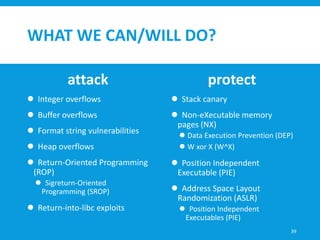 WHAT WE CAN/WILL DO?
attack
 Integer overflows
 Buffer overflows
 Format string vulnerabilities
 Heap overflows
 Return-Oriented Programming
(ROP)
 Sigreturn-Oriented
Programming (SROP)
 Return-into-libc exploits
protect
 Stack canary
 Non-eXecutable memory
pages (NX)
 Data Execution Prevention (DEP)
 W xor X (W^X)
 Position Independent
Executable (PIE)
 Address Space Layout
Randomization (ASLR)
 Position Independent
Executables (PIE)
39
 