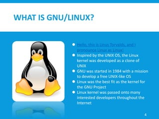 WHAT IS GNU/LINUX?
 Hello, this is Linus Torvalds, and I
pronounce Linux as Linux!
 Inspired by the UNIX OS, the Linux
kernel was developed as a clone of
UNIX
 GNU was started in 1984 with a mission
to develop a free UNIX-like OS
 Linux was the best fit as the kernel for
the GNU Project
 Linux kernel was passed onto many
interested developers throughout the
Internet
4
 