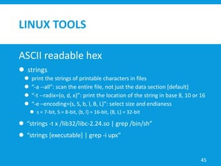 LINUX TOOLS
ASCII readable hex
 strings
 print the strings of printable characters in files
 “-a --all”: scan the entire file, not just the data section [default]
 “-t --radix={o, d, x}”: print the location of the string in base 8, 10 or 16
 “-e –encoding={s, S, b, l, B, L}”: select size and endianess
 s = 7-bit, S = 8-bit, {b, l} = 16-bit, {B, L} = 32-bit
 “strings -t x /lib32/libc-2.24.so | grep /bin/sh”
 “strings [executable] | grep -i upx”
45
 